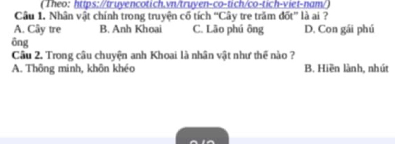 (Theo: https://truyencotich.vn/truyen-co-tich/co-tich-viet-nam/)
Câu 1. Nhân vật chính trong truyện cố tích “Cây tre trăm đốt” là ai ?
A. Cây tre B. Anh Khoai C. Lão phú ông D. Con gái phú
ông
Câu 2. Trong câu chuyện anh Khoai là nhân vật như thể nào ?
A. Thông minh, khôn khéo B. Hiền lành, nhút