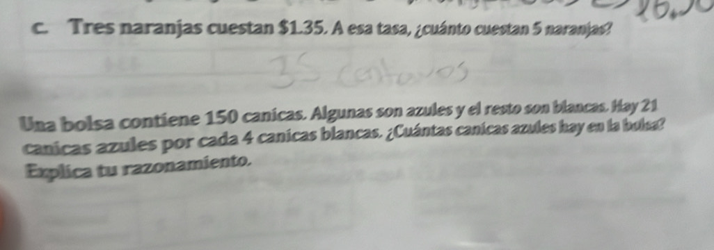 Tres naranjas cuestan $1.35. A esa tasa, ¿cuánto cuestan 5 naranjas? 
Una bolsa contiene 150 canicas. Algunas son azules y el resto son blancas. Hay 21
canicas azules por cada 4 canícas blancas. ¿Cuántas canicas azules hay en la bulsa? 
Explica tu razonamiento.
