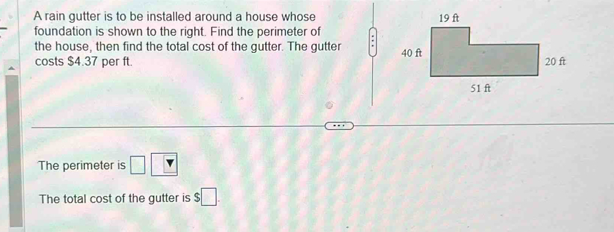 A rain gutter is to be installed around a house whose 
foundation is shown to the right. Find the perimeter of 
the house, then find the total cost of the gutter. The gutter 
costs $4.37 per ft. 
The perimeter is □ □
The total cost of the gutter is $□.