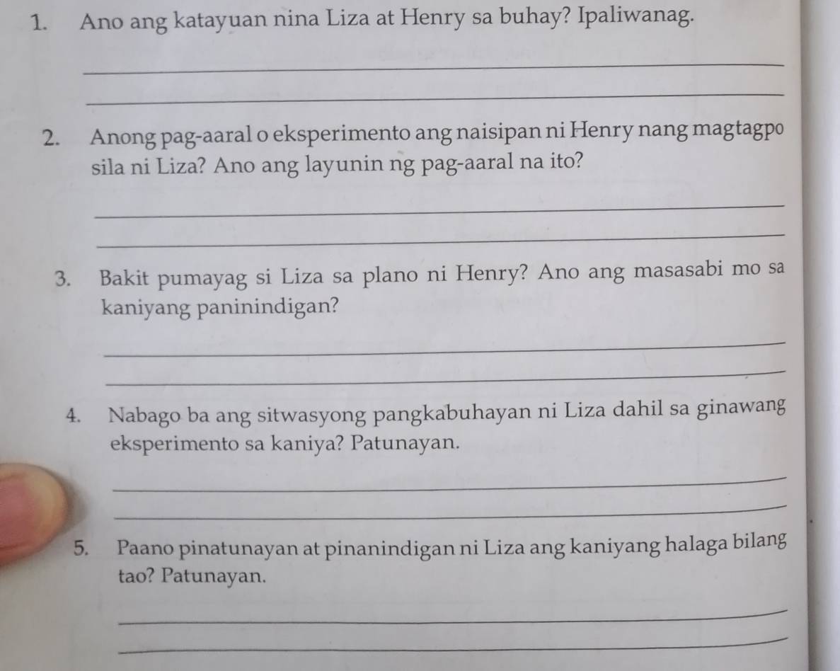 Ano ang katayuan nina Liza at Henry sa buhay? Ipaliwanag. 
_ 
_ 
2. Anong pag-aaral o eksperimento ang naisipan ni Henry nang magtagpo 
sila ni Liza? Ano ang layunin ng pag-aaral na ito? 
_ 
_ 
3. Bakit pumayag si Liza sa plano ni Henry? Ano ang masasabi mo sa 
kaniyang paninindigan? 
_ 
_ 
4. Nabago ba ang sitwasyong pangkabuhayan ni Liza dahil sa ginawang 
eksperimento sa kaniya? Patunayan. 
_ 
_ 
5. Paano pinatunayan at pinanindigan ni Liza ang kaniyang halaga bilang 
tao? Patunayan. 
_ 
_