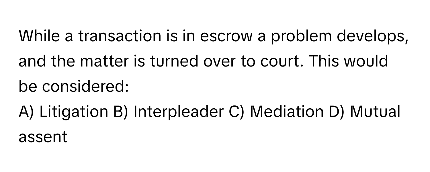 While a transaction is in escrow a problem develops, and the matter is turned over to court. This would be considered: 

A) Litigation B) Interpleader C) Mediation D) Mutual assent