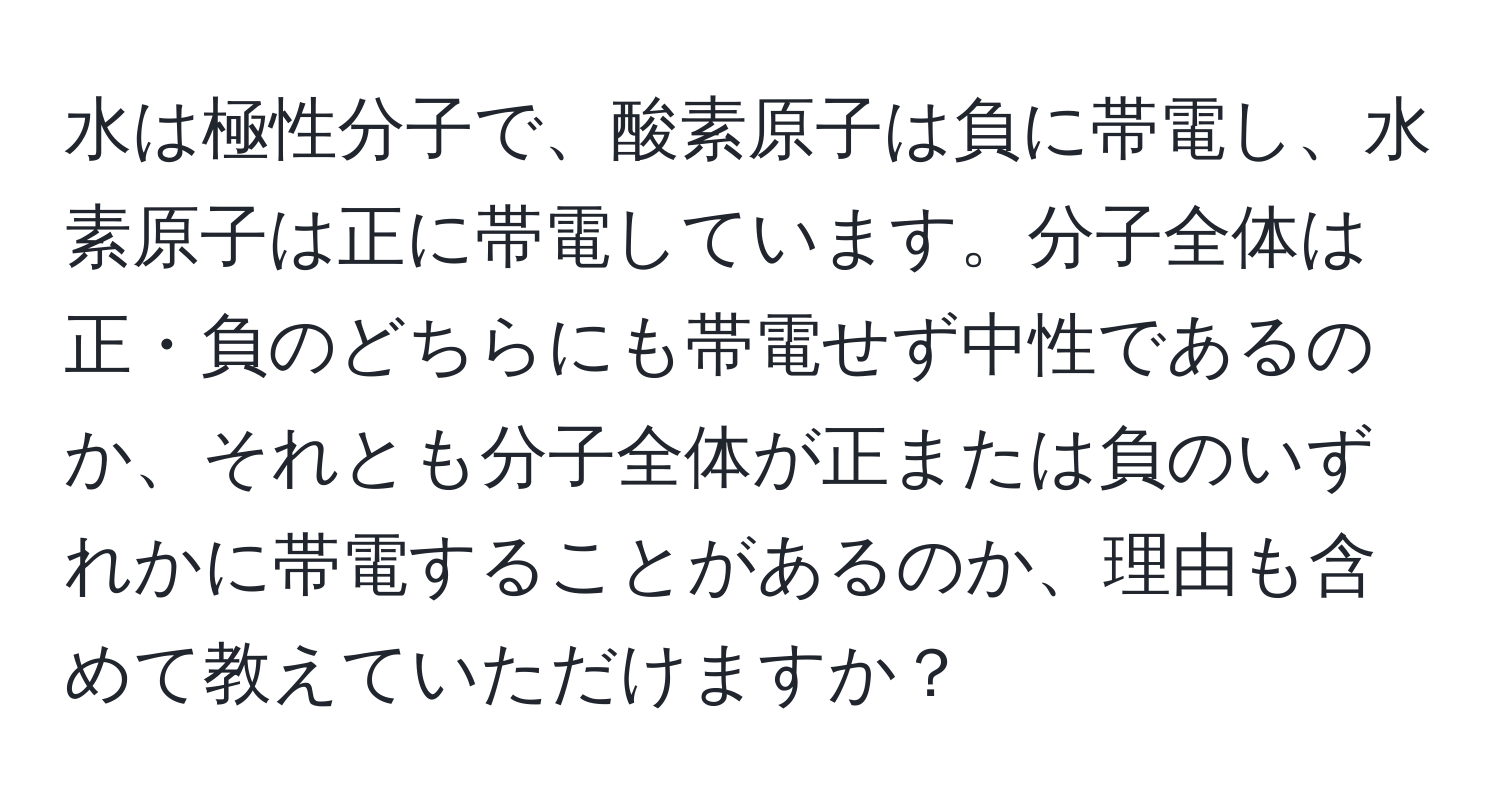 水は極性分子で、酸素原子は負に帯電し、水素原子は正に帯電しています。分子全体は正・負のどちらにも帯電せず中性であるのか、それとも分子全体が正または負のいずれかに帯電することがあるのか、理由も含めて教えていただけますか？