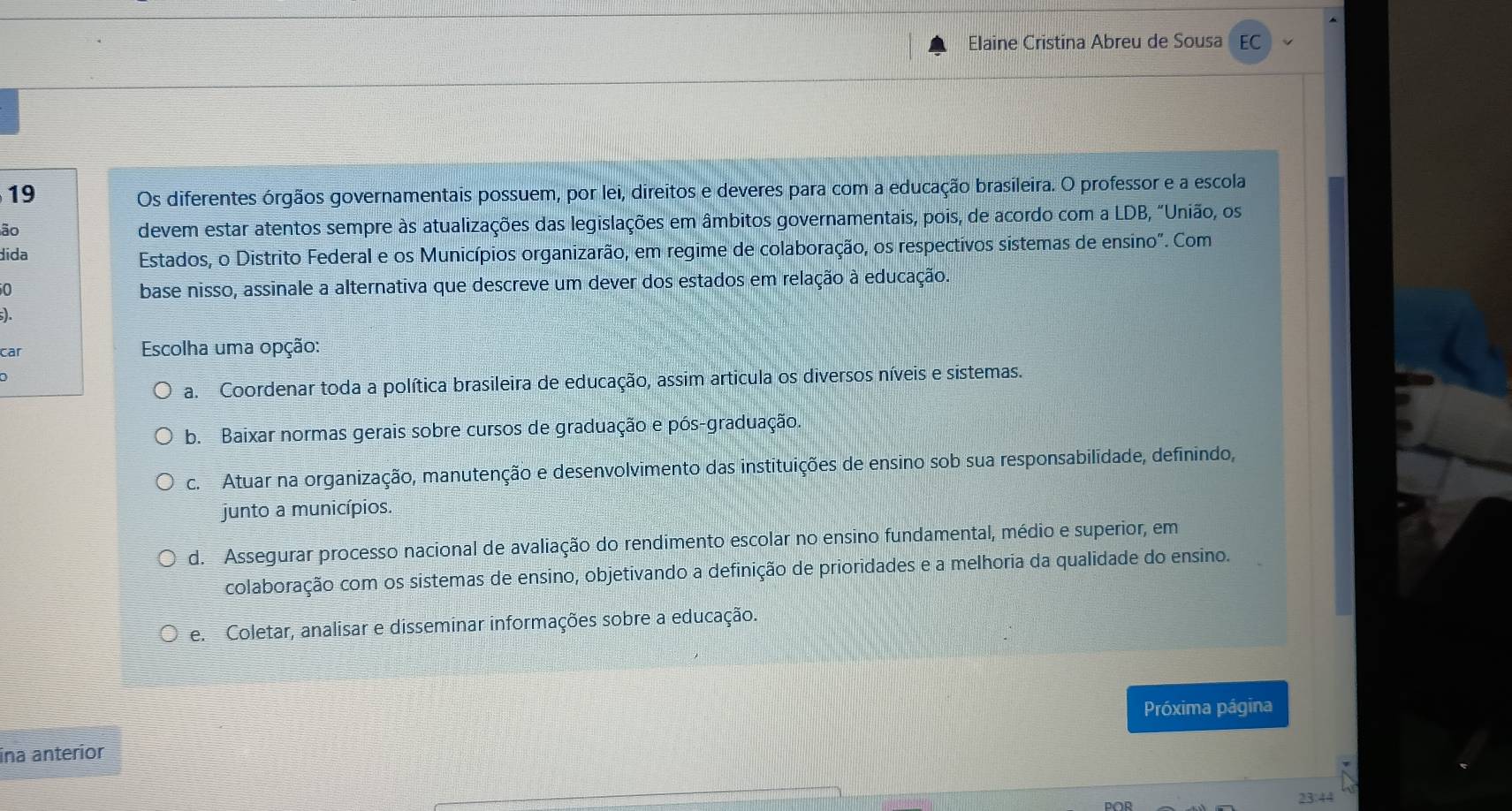 Elaine Cristina Abreu de Sousa EC
19 Os diferentes órgãos governamentais possuem, por lei, direitos e deveres para com a educação brasileira. O professor e a escola
ão
devem estar atentos sempre às atualizações das legislações em âmbitos governamentais, pois, de acordo com a LDB, "União, os
dida
Estados, o Distrito Federal e os Municípios organizarão, em regime de colaboração, os respectivos sistemas de ensino". Com
0
base nisso, assinale a alternativa que descreve um dever dos estados em relação à educação.
s).
car Escolha uma opção:
a. Coordenar toda a política brasileira de educação, assim articula os diversos níveis e sistemas.
b. Baixar normas gerais sobre cursos de graduação e pós-graduação.
c. Atuar na organização, manutenção e desenvolvimento das instituições de ensino sob sua responsabilidade, definindo,
junto a municípios.
d. Assegurar processo nacional de avaliação do rendimento escolar no ensino fundamental, médio e superior, em
colaboração com os sistemas de ensino, objetivando a definição de prioridades e a melhoria da qualidade do ensino.
e. Coletar, analisar e disseminar informações sobre a educação.
Próxima página
ina anteríor
23.44