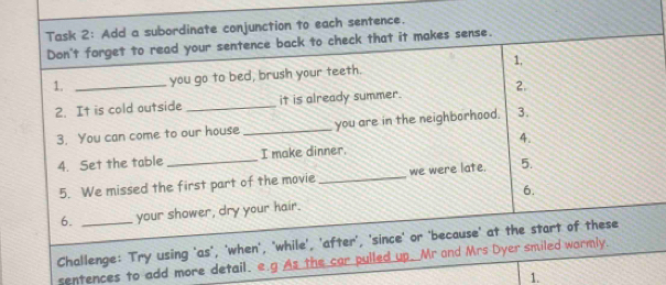 Task 2: Add a subordinate conjunction to each sentence. 
Don't forget to read your sentence back to check that it makes sense. 
1. _you go to bed, brush your teeth. 1, 
2. It is cold outside _it is already summer. 2. 
3. You can come to our house _you are in the neighborhood. 3. 
4. Set the table_ I make dinner. 4. 
5. We missed the first part of the movie_ we were late. 5. 
6. your shower, dry your hair. 6. 
Challenge: Try using 'as', 'when', 'while', 'after', 'since' or 'because' at the start of these 
sentences to add more detail. . e.g As the car pulled up. Mr and Mrs Dyer smiled wormly. 
1.