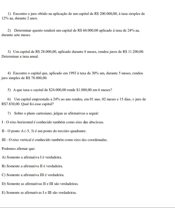 Encontre o juro obtido na aplicação de um capital de R$ 200.000,00, à taxa simples de
12% aa, durante 2 anos.
2) Determinar quanto renderá um capital de R$ 60.000,00 aplicado à taxa de 24% aa,
durante sete meses.
3) Um capital de R$ 28.000,00, aplicado durante 8 meses, rendeu juros de R$ 11.200,00.
Determinar a taxa anual.
4) Encontre o capital que, aplicado em 1993 à taxa de 30% am, durante 5 meses, rendeu
juro simples de R$ 78.000,00.
5) A que taxa o capital de $24.000,00 rende $1.080,00 em 6 meses?
6) Um capital emprestado a 24% ao ano rendeu, em 01 ano, 02 meses e 15 dias, o juro de
R$7.830,00. Qual foi esse capital?
7) Sobre o plano cartesiano, julgue as afirmativas a seguir:
I - O eixo horizontal é conhecido também como eixo das abscissas.
II - O ponto A(-5,3) é um ponto do terceiro quadrante.
III - O eixo vertical é conhecido também como eixo das coordenadas.
Podemos afirmar que:
A) Somente a afirmativa I é verdadeira.
B) Somente a afirmativa II é verdadeira.
C) Somente a afirmativa III é verdadeira.
D) Somente as afirmativas II e III são verdadeiras.
E) Somente as afirmativas I e III são verdadeiras.