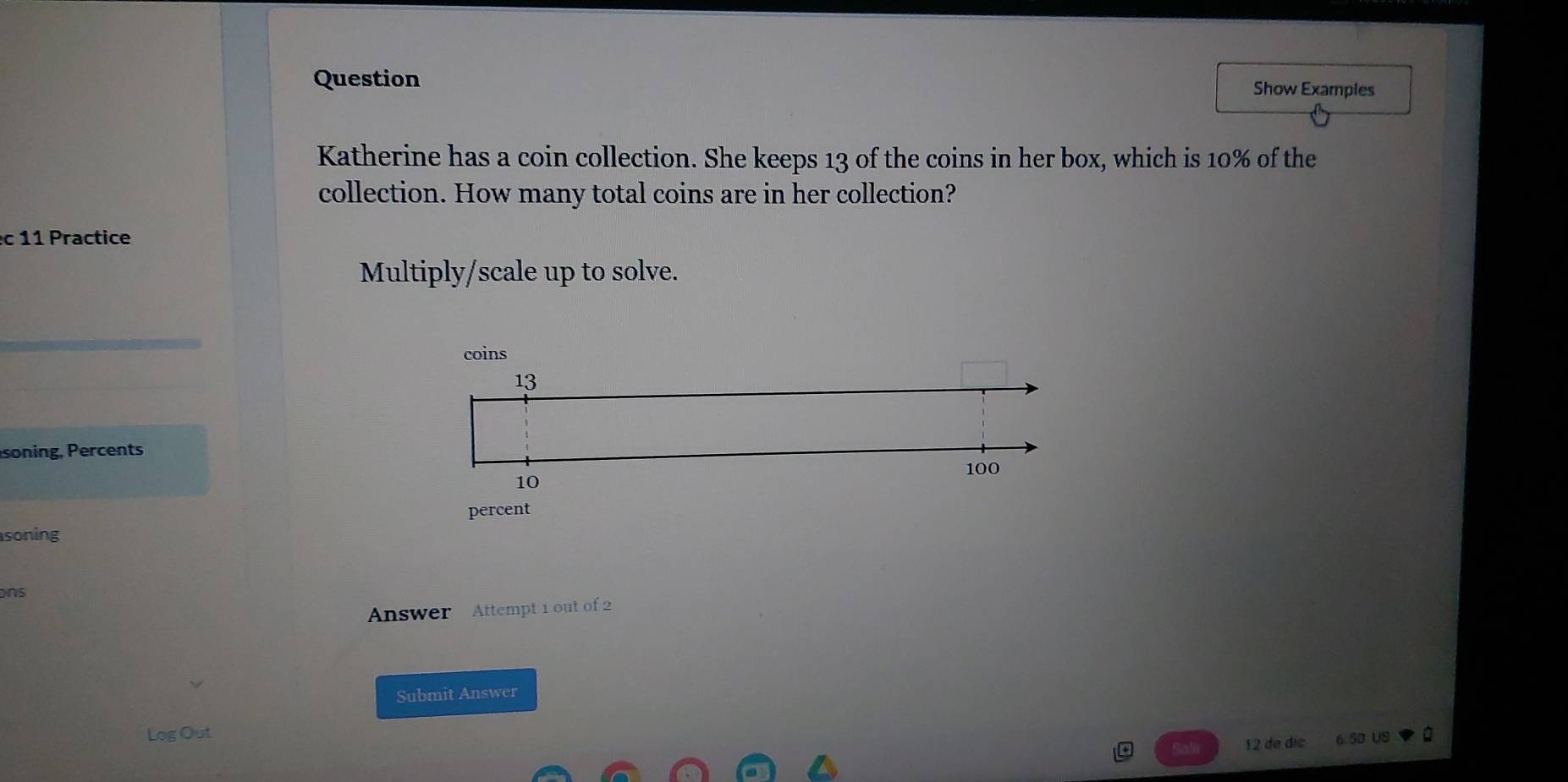 Question Show Examples 
Katherine has a coin collection. She keeps 13 of the coins in her box, which is 10% of the 
collection. How many total coins are in her collection? 
c1 1 Practice 
Multiply/scale up to solve. 
soning, Percents 
soning 
ons 
Answer Attempt 1 out of 2 
Submit Answer 
Log Out 
12 de díe 6.50 us