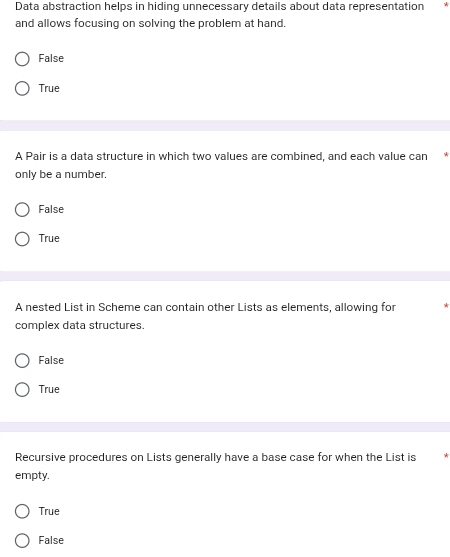 Data abstraction helps in hiding unnecessary details about data representation
and allows focusing on solving the problem at hand.
False
True
A Pair is a data structure in which two values are combined, and each value can
only be a number.
False
True
A nested List in Scheme can contain other Lists as elements, allowing for
complex data structures.
False
True
Recursive procedures on Lists generally have a base case for when the List is
empty.
True
False