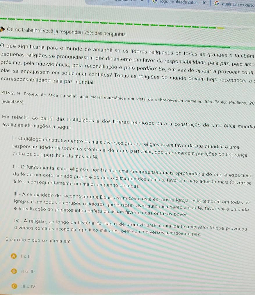 logo faculdade catoli quaís são os curso:
Ótimo trabalhol Você já respondeu 75% das perguntasl
O que significaria para o mundo de amanhã se os líderes religiosos de todas as grandes e também
pequenas religiões se pronunciassem decididamente em favor da responsabilidade pela paz, pelo amo
próximo, pela não-violência, pela reconciliação e pelo perdão? Se, em vez de ajudar a provocar confli
elas se engajassem em solucionar conflitos? Todas as religiões do mundo devem hoje reconhecer a
corresponsabilidade pela paz mundial.
KUNG, H. Projeto de ética mundial: uma moral ecumênica em vista da sobrevivência humana. São Paulo: Paulinas, 20
(adaptado)
Em relação ao papel das instituições e dos líderes religiosos para a construção de uma ética mundia
avalie as afirmações a seguir
l - O diálogo construtivo entre os mais diversos grupos religiosos em favor da paz mundial é uma
responsabilidade de todos os crentes e, de modo particular, dos que exercem posições de liderança
entre os que partilham da mesma fé
II - O fundamentalismo religioso, por facilitar uma compreensão mais aprofundada do que é específico
da fé de um determinado grupo e do que o distingue dos demais, favorece uma adesão mais fervorosa
à fé e consequentemente um maior empenho pela paz
III - A capacidade de reconhecer que Deus, assim como está em nossa Igreja, está também em todas as
Igrejas e em todos os grupos religiosos que buscam viver autenticamente a sua fé, favorece a unidade
e a realização de projetos interconfessionais em favor da paz entre os povos
IV - A religião, ao longo da história, foi capaz de produzir uma mentalidade ambivalente que provocou
diversos conflitos econômico-político-militares, bem como diversos acordos de paz
É correto o que se afirma em
A l ell.
B ⅡeⅢ
。 IIe IV