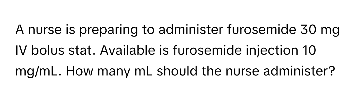 A nurse is preparing to administer furosemide 30 mg IV bolus stat. Available is furosemide injection 10 mg/mL. How many mL should the nurse administer?