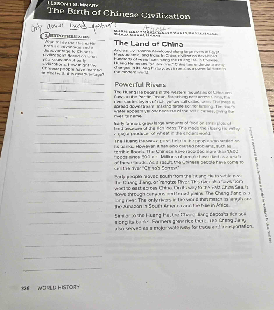 LESSON 1 SUMMARY
The Birth of Chinese Civilization
SS.6.G.1.6, SS.6.G.1.7, SS.6.G.2.1, SS.6.G.2.2, SS.6.G.2.3, 55.6.G.2.5, 55.6.G.5.3.
5S.6.W.2.4, SS.6.W 4.6, SS.6.W.4.8
1 HypotHESizing
What made the Huang He The Land of China
both an advantage and a
disadvantage to Chinese Ancient civilizations developed along large rivers in Egypt.
civilization? Based on what Mesopotamia, and India. In China, civilization developed
you know about early hundreds of years later, along the Huang He. In Chinese,
civilizations, how might the Huang He means "yellow river" China has undergone many
Chinese people have learned changes in its long history, but it remains a powerful force in
to deal with this disadvantage? the modern world .
_
Powerful Rivers
_
The Huang He begins in the western mountains of China and
_flows to the Pacific Ocean. Stretching east across China, the
river carries layers of rich, yellow soll called loess. The loess is
_spread downstream, making fertile soil for farming. The river's
_
water appears yellow because of the soil it carries, giving the
river its name.
_Early farmers grew large amounts of food on small plots of
land because of the rich loess. This made the Huang He valley
_a major producer of wheat in the ancient world.
_The Huang He was a great help to the people who settled on
its banks. However, it has also caused problems, such as
terrible floods. The Chinese have recorded more than 1,500
floods since 600 B.C. Millions of people have died as a result
of these floods. As a result, the Chinese people have come to
call the river “China's Sorrow.”
_Early people moved south from the Huang He to settle near    
the Chang Jiang, or Yangtze River. This river also flows from
west to east across China. On its way to the East China Sea, it
flows through canyons and broad plains. The Chang Jiang is a
_long river. The only rivers in the world that match its length are
the Amazon in South America and the Nile in Africa.
Similar to the Huang He, the Chang Jiang deposits rich soil
along its banks. Farmers grew rice there. The Chang Jiang
also served as a major waterway for trade and transportation.
_
_
_
326 WORLD HISTORY