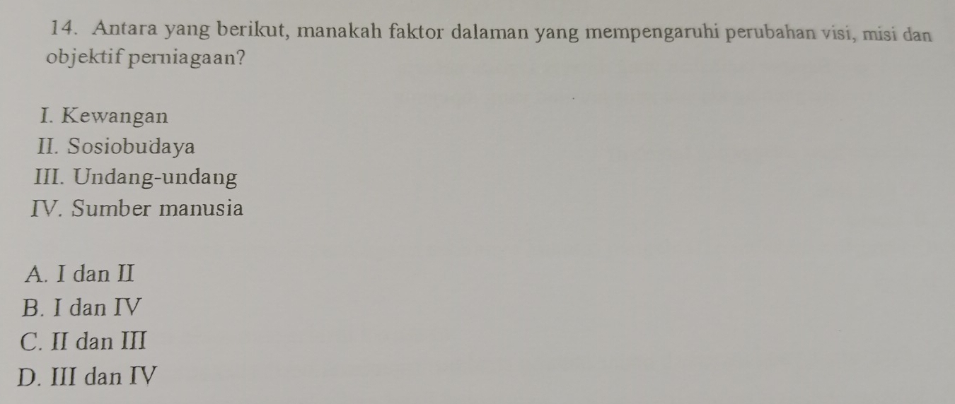 Antara yang berikut, manakah faktor dalaman yang mempengaruhi perubahan visi, misi dan
objektif perniagaan?
I. Kewangan
II. Sosiobudaya
III. Undang-undang
IV. Sumber manusia
A. I dan II
B. I dan IV
C. II dan III
D. III dan IV