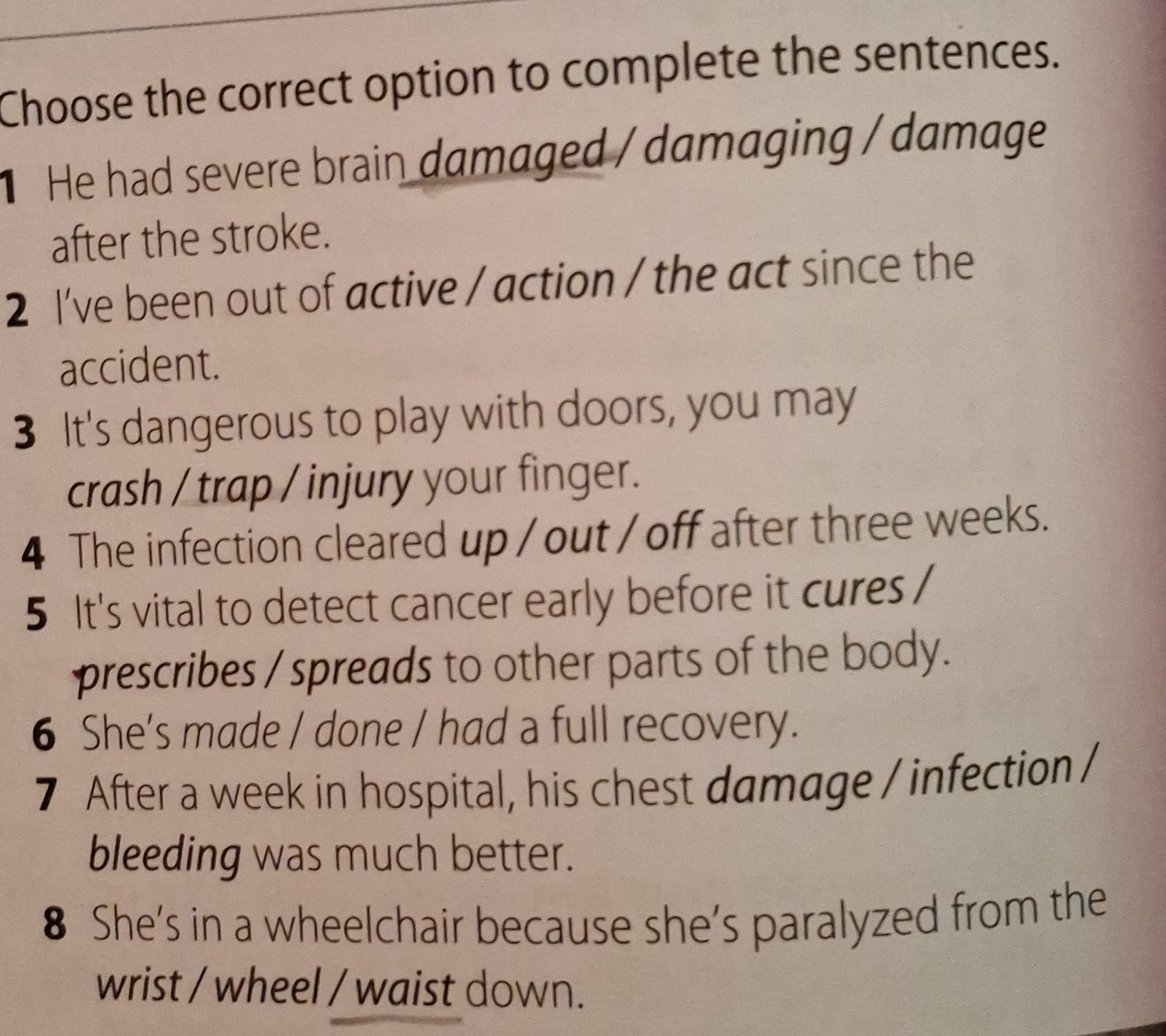 Choose the correct option to complete the sentences.
He had severe brain damaged / damaging / damage
after the stroke.
2 I've been out of active / action / the act since the
accident.
3 It's dangerous to play with doors, you may
crash / trap / injury your finger.
4 The infection cleared up / out / off after three weeks.
5 It's vital to detect cancer early before it cures /
prescribes / spreads to other parts of the body.
6 She's made / done / had a full recovery.
7 After a week in hospital, his chest damage / infection /
bleeding was much better.
8 She's in a wheelchair because she's paralyzed from the
wrist / wheel / waist down.