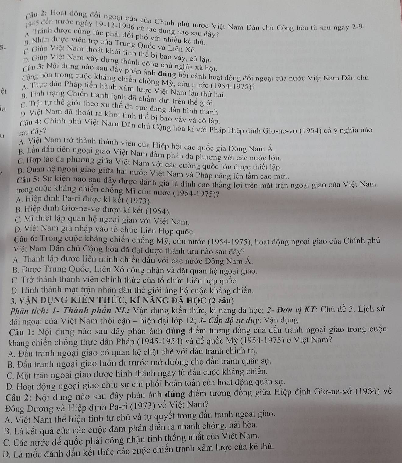 Cầu 2: Hoạt động đối ngoại của của Chính phủ nước Việt Nam Dân chủ Cộng hòa từ sau ngày 2-9-
1945 đến trước ngày 19-12-1946 có tác dụng nào sau đây?
A. Tránh được cùng lúc phải đối phó với nhiều kẻ thù.
B Nhận được viện trợ của Trung Quốc và Liên Xô.
5- C. Giúp Việt Nam thoát khỏi tình thế bị bao vây, cô lập.
D. Giúp Việt Nam xây dựng thành công chủ nghĩa xã hội.
Câu 3: Nội dung nào sau đây phản ánh đúng bối cảnh hoạt động đối ngoại của nước Việt Nam Dân chủ
Cộng hòa trong cuộc kháng chiến chống Mỹ, cứu nước (1954-1975)?
A. Thực dân Pháp tiến hành xâm lược Việt Nam lần thứ hai.
ệt B. Tình trạng Chiến tranh lạnh đã chấm dứt trên thế giới.
C. Trật tự thế giới theo xu thế đa cực đang dần hình thành.
ia D. Việt Nam đã thoát ra khỏi tình thế bị bao vây và cô lập.
Câu 4: Chính phủ Việt Nam Dân chủ Cộng hòa kí với Pháp Hiệp định Giơ-ne-vơ (1954) có ý nghĩa nào
u sau đây?
A. Việt Nam trở thành thành viên của Hiệp hội các quốc gia Đông Nam Á.
B. Lần đầu tiên ngoại giao Việt Nam đàm phán đa phương với các nước lớn.
C. Hợp tác đa phương giữa Việt Nam với các cường quốc lớn được thiết lập.
D. Quan hệ ngoại giao giữa hai nước Việt Nam và Pháp nâng lên tầm cao mới.
Câu 5: Sự kiện nào sau đây được đánh giá là đỉnh cao thắng lợi trên mặt trận ngoại giao của Việt Nam
trong cuộc kháng chiến chống Mĩ cứu nước (1954-1975)?
A. Hiệp đinh Pa-ri được kí kết (1973).
B. Hiệp định Giơ-ne-vơ được kí kết (1954).
C. Mĩ thiết lập quan hệ ngoại giao với Việt Nam.
D. Việt Nam gia nhập vào tổ chức Liên Hợp quốc.
Câu 6: Trong cuộc kháng chiến chống Mỹ, cứu nước (1954-1975), hoạt động ngoại giao của Chính phú
Niệt Nam Dân chủ Cộng hòa đã đạt được thành tựu nào sau đây?
A. Thành lập được liên minh chiến đấu với các nước Đông Nam Á.
B. Được Trung Quốc, Liên Xô công nhận và đặt quan hệ ngoại giao.
C. Trở thành thành viên chính thức của tổ chức Liên hợp quốc.
D. Hình thành mặt trận nhân dân thế giới ủng hộ cuộc kháng chiến.
3. VậN DỤNG KIỆN THÚC, Kĩ NăNG đã HọC (2 câu)
Phân tích: 1- Thành phần NL: Vận dụng kiến thức, kĩ năng đã học; 2- Đơn vị KT: Chủ đề 5. Lịch sử
đối ngoại của Việt Nam thời cận - hiện đại lớp 12; 3- Cấp độ tự duy: Vận dụng.
Câu 1: Nội dung nào sau đây phản ánh đúng điểm tượng đồng của đấu tranh ngoại giao trong cuộc
kháng chiến chống thực dân Pháp (1945-1954) và đế quốc Mỹ (1954-1975) ở Việt Nam?
A. Đấu tranh ngoại giao có quan hệ chặt chẽ với đấu tranh chính trị.
B. Đấu tranh ngoại giao luôn đi trước mở đường cho đấu tranh quân sự.
C. Mặt trận ngoại giao được hình thành ngay từ đầu cuộc kháng chiến.
D. Hoạt động ngoại giao chịu sự chi phối hoàn toàn của hoạt động quân sự.
Câu 2: Nội dung nào sau đây phản ánh đúng điểm tương đồng giữa Hiệp định Giơ-ne-vớ (1954) về
Đông Dương và Hiệp định Pa-ri (1973) về Việt Nam?
A. Việt Nam thể hiện tính tự chủ và tự quyết trong đấu tranh ngoại giao.
B. Là kết quả của các cuộc đàm phán diễn ra nhanh chóng, hài hòa.
C. Các nước đế quốc phải công nhận tính thống nhất của Việt Nam.
D. Là mốc đánh dấu kết thúc các cuộc chiến tranh xâm lược của kẻ thù.