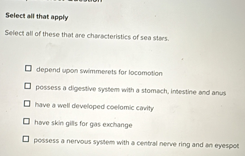 Select all that apply
Select all of these that are characteristics of sea stars.
depend upon swimmerets for locomotion
possess a digestive system with a stomach, intestine and anus
have a well developed coelomic cavity
have skin gills for gas exchange
possess a nervous system with a central nerve ring and an eyespot