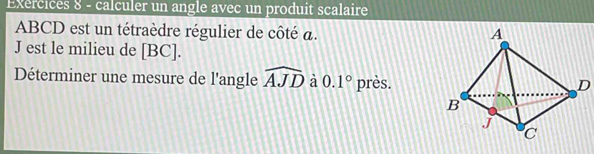 Exercices 8 - calculer un angle avec un produit scalaire
ABCD est un tétraèdre régulier de côté a.
J est le milieu de [BC]. 
Déterminer une mesure de l'angle widehat AJD à 0.1° près.
D