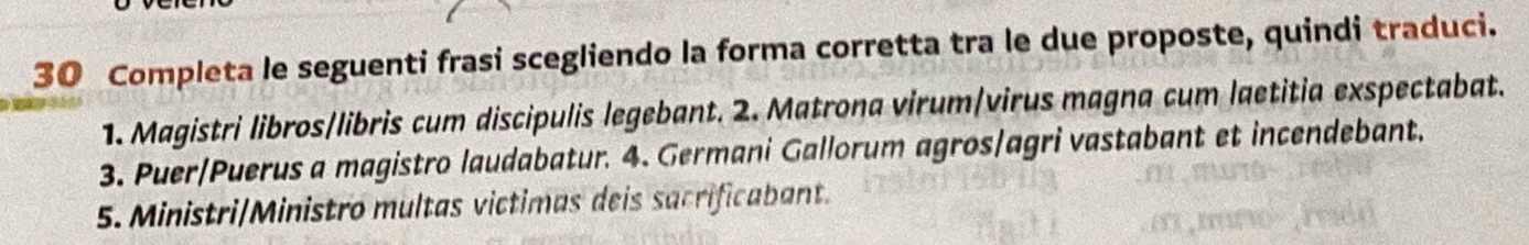 Completa le seguenti frasi scegliendo la forma corretta tra le due proposte, quindi traduci. 
1. Magistri libros/libris cum discipulis legebant. 2. Matrona virum/virus magna cum laetitia exspectabat. 
3. Puer/Puerus a magistro laudabatur. 4. Germani Gallorum agros/agri vastabant et incendebant. 
5. Ministri/Ministro multas victimas deis sacrificabant.