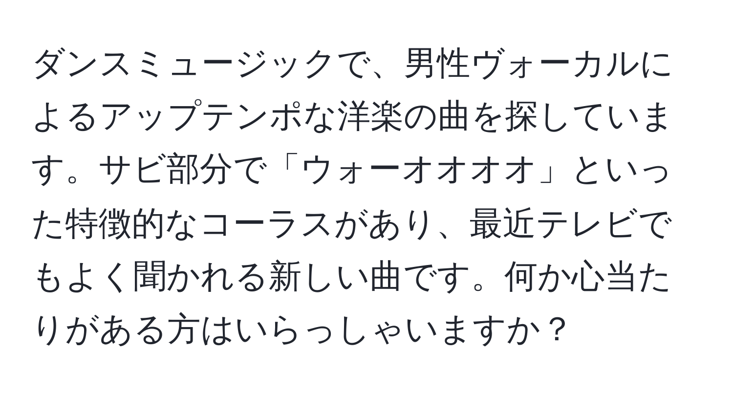 ダンスミュージックで、男性ヴォーカルによるアップテンポな洋楽の曲を探しています。サビ部分で「ウォーオオオオ」といった特徴的なコーラスがあり、最近テレビでもよく聞かれる新しい曲です。何か心当たりがある方はいらっしゃいますか？