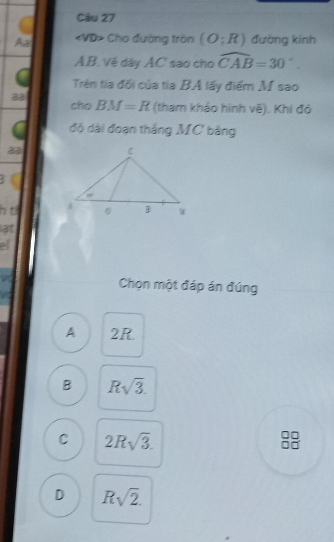 Aa «VD> Cho đường tròn (O;R) đường kính
AB. Vẽ dây AC sao cho widehat CAB=30°. 
Trên tia đối của tia BA lấy điểm M sao
aa
cho BM=R (tham khảo hình voverline e) Khi đó
độ dài đoạn thắng MC bằng
23
<
hi t 
at
ell
Chọn một đáp án đúng
 A 2R.
B Rsqrt(3).
C 2Rsqrt(3).
D Rsqrt(2).