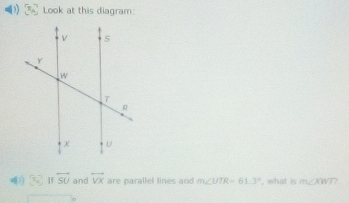 Look at this diagram:
x_1 If overleftrightarrow SU and overline VX are parallel lines and m∠ UTR=61.3° , what is m∠ KWT