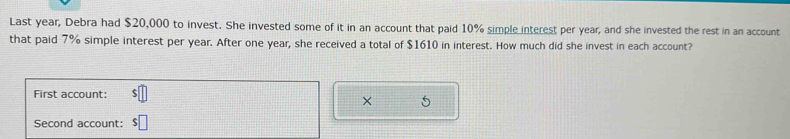 Last year, Debra had $20,000 to invest. She invested some of it in an account that paid 10% simple interest per year, and she invested the rest in an account 
that paid 7% simple interest per year. After one year, she received a total of $1610 in interest. How much did she invest in each account? 
First account: 
× 
Second account: $□