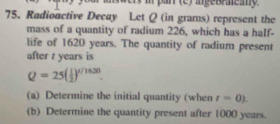 your answers in par (c) igeoracany 
75. Radioactive Decay Let Q (in grams) represent the 
mass of a quantity of radium 226, which has a half- 
life of 1620 years. The quantity of radium present 
after t years is
Q=25( 1/2 )^t/1620. 
(a) Determine the initial quantity (when t=0). 
(b) Determine the quantity present after 1000 years.