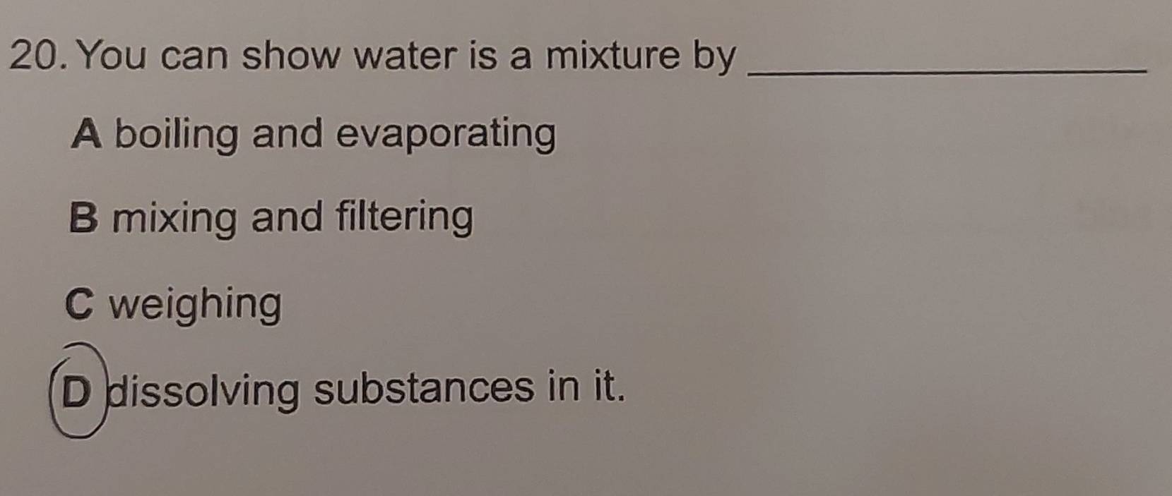 You can show water is a mixture by_
A boiling and evaporating
B mixing and filtering
C weighing
D dissolving substances in it.