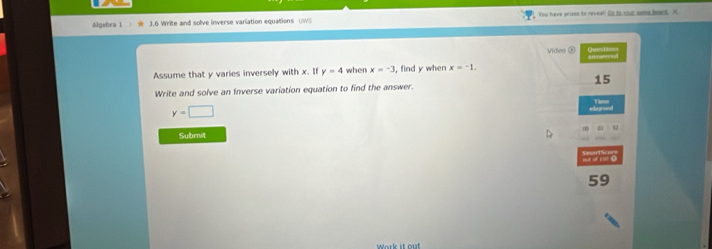 Algebra 1 J.6 Write and solve inverse variation equations UWS You have prizes to reveal! Go to your sams board. X
Video ⑥ Questions 
answered 
Assume that y varies inversely with x. If y=4 when x=-3 , find y when x=-1.
15
Write and solve an inverse variation equation to find the answer. 
Time
y=□
clapsed 
∞ 
Submit 
59