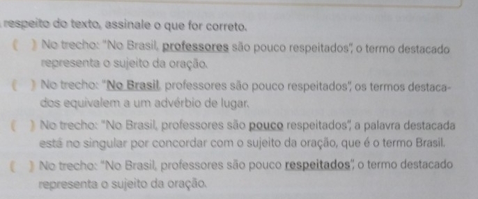 respeito do texto, assinale o que for correto.
) No trecho: "No Brasil, professores são pouco respeitados', o termo destacado
representa o sujeito da oração.
 ) No trecho: 'No Brasil, professores são pouco respeitados' os termos destaca
dos equivalem a um advérbio de lugar.
 No trecho: ''No Brasil, professores são pouco respeitados' a palavra destacada
está no singular por concordar com o sujeito da oração, que é o termo Brasil.
》 No trecho: “No Brasil, professores são pouco respeitados” o termo destacado
representa o sujeito da oração.