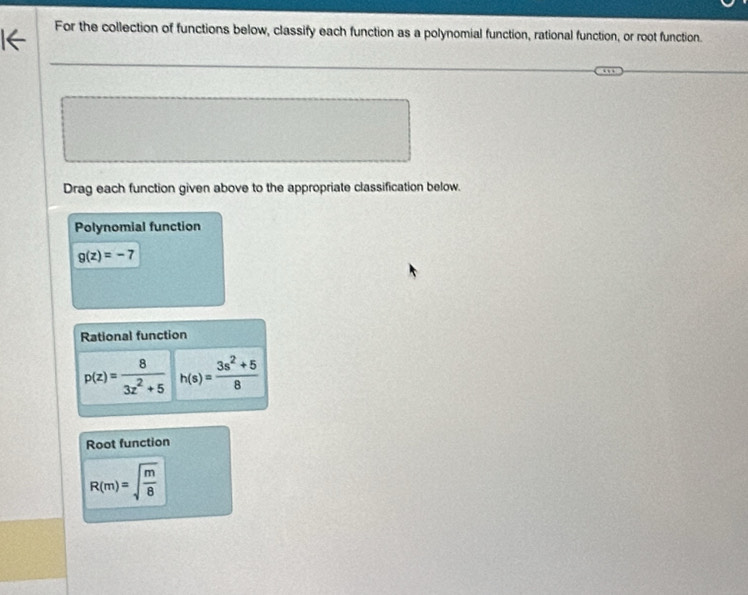 For the collection of functions below, classify each function as a polynomial function, rational function, or root function. 
Drag each function given above to the appropriate classification below. 
Polynomial function
g(z)=-7
Rational function
p(z)= 8/3z^2+5  h(s)= (3s^2+5)/8 
Root function
R(m)=sqrt(frac m)8