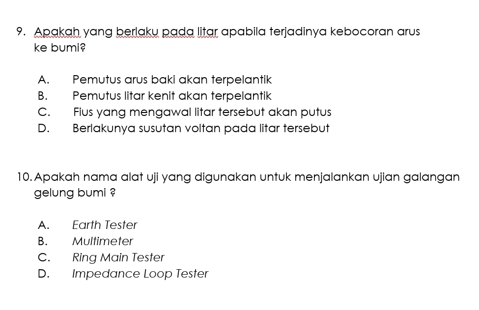 Apakah yang berlaku pada litar apabila terjadinya kebocoran arus
ke bumi?
A. Pemutus arus baki akan terpelantik
B. Pemutus litar kenit akan terpelantik
C. Fius yang mengawal litar tersebut akan putus
D. Berlakunya susutan voltan pada litar tersebut
10. Apakah nama alat uji yang digunakan untuk menjalankan ujian galangan
gelung bumi ?
A. Earth Tester
B. Multimeter
C. Ring Main Tester
D. Impedance Loop Tester