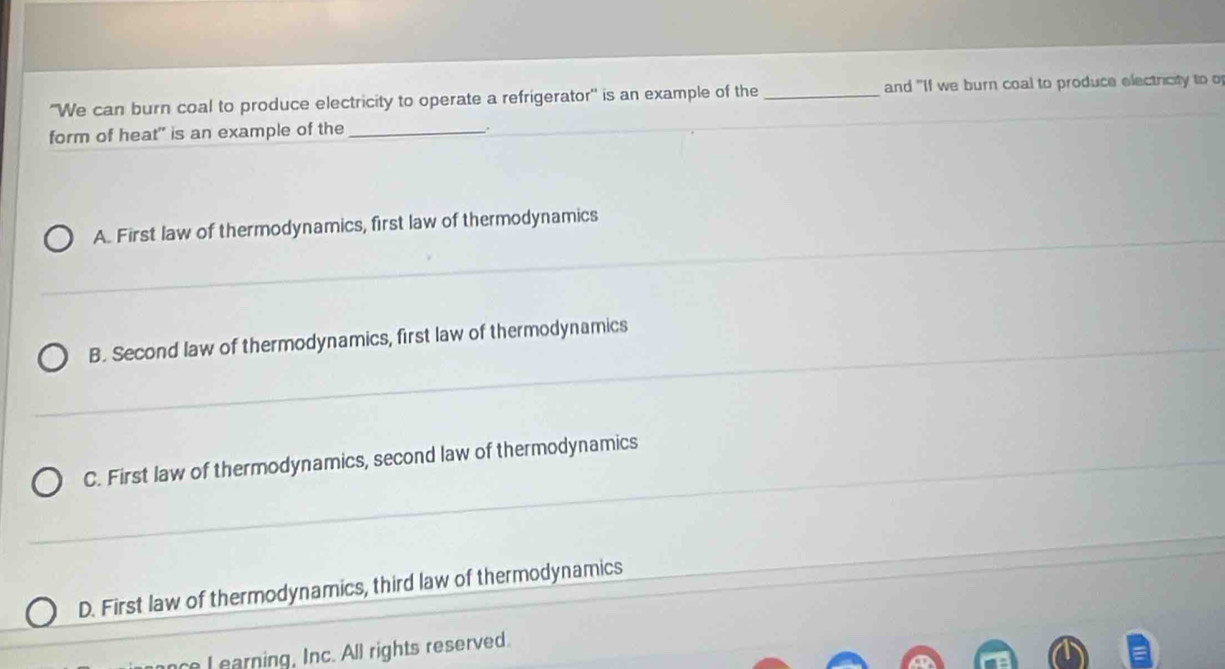 "We can burn coal to produce electricity to operate a refrigerator' is an example of the _and "If we burn coal to produce electricity to of
form of heat" is an example of the_
.
A. First law of thermodynamics, first law of thermodynamics
B. Second law of thermodynamics, first law of thermodynamics
C. First law of thermodynamics, second law of thermodynamics
D. First law of thermodynamics, third law of thermodynamics
l earning, Inc. All rights reserved.