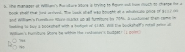 The manager at William's Furniture Store is trying to figure out how much to charge for a
book shelf that just arrived. The book shelf was bought at a wholesale price of $112.00
and William's Furniture Store marks up all furniture by 70%. A customer then came in
looking to buy a bookshelf with a budget of $180. Willl the bookshelf's retaill price at
William's Furniture Store be within the customer's budget? (1 point)
Yes
No