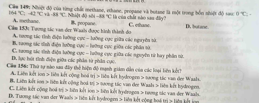 hen ket 8.
Câu 149: Nhiệt độ của từng chất methane, ethane, propane và butane là một trong bốn nhiệt độ sau: 0°C; *
164°C; -42°C và -88°C Nhiệt độ sôi -88°C là của chất nào sau đây?
A. methane. B. propane. C. ethane. D. butane.
Câu 153: Tương tác van der Waals được hình thành do
A. tương tác tĩnh điện lưỡng cực - lưỡng cực giữa các nguyên tử.
B. tương tác tĩnh điện lưỡng cực - lưỡng cực giữa các phân tử.
C. tương tác tĩnh điện lưỡng cực - lưỡng cực giữa các nguyên tử hay phân tử.
D. lực hút tĩnh điện giữa các phân tử phân cực.
Câu 156: Thứ tự nào sau đây thể hiện độ mạnh giảm dần của các loại liên kết?
A. Liên kết ion > liên kết cộng hoá trị > liên kết hydrogen > tương tác van der Waals.
B. Liên kết ion > liên kết cộng hoá trị > tương tác van der Waals > liên kết hydrogen.
C. Liên kết cộng hoá trị > liên kết ion > liên kết hydrogen > tương tác van der Waals.
D. Tương tác van der Waals > liên kết hydrogen > liên kết cộng hoá trị > liên kết iọn