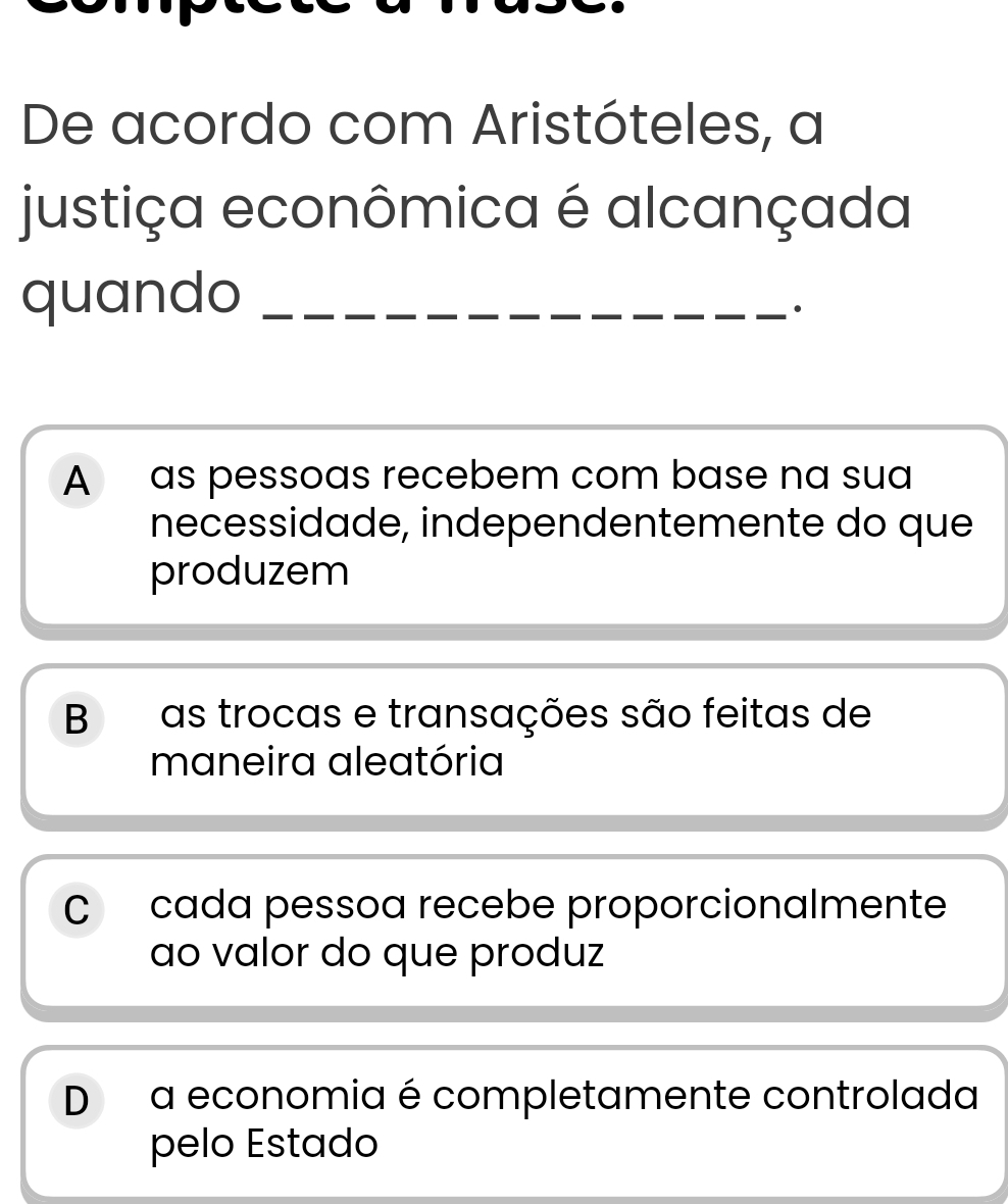 De acordo com Aristóteles, a
justiça econômica é alcançada
quando_
·
A as pessoas recebem com base na sua
necessidade, independentemente do que
produzem
B as trocas e transações são feitas de
maneira aleatória
C cada pessoa recebe proporcionalmente
ao valor do que produz
D a economia é completamente controlada
pelo Estado