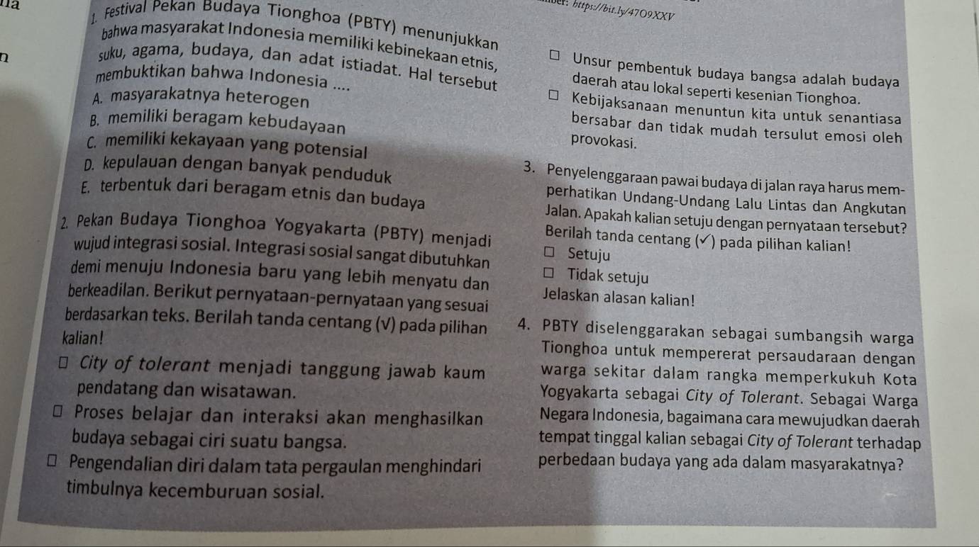 na
ber: https://bit.ly/47O9XXV
1. Festival Pekan Budaya Tionghoa (PBTY) menunjukkan
bahwa masyarakat Indonesia memiliki kebinekaan etnis, Unsur pembentuk budaya bangsa adalah budaya
n
suku, agama, budaya, dan adat istiadat. Hal tersebut daerah atau lokal seperti kesenian Tionghoa.
membuktikan bahwa Indonesia .... Kebijaksanaan menuntun kita untuk senantiasa
A. masyarakatnya heterogen bersabar dan tidak mudah tersulut emosi oleh
B. memiliki beragam kebudayaan
provokasi.
C. memiliki kekayaan yang potensial
D. kepulauan dengan banyak penduduk
3. Penyelenggaraan pawai budaya di jalan raya harus mem-
perhatikan Undang-Undang Lalu Lintas dan Angkutan
E. terbentuk dari beragam etnis dan budaya Jalan. Apakah kalian setuju dengan pernyataan tersebut?
2. Pekan Budaya Tionghoa Yogyakarta (PBTY) menjadi Berilah tanda centang (√) pada pilihan kalian!
Setuju
wujud integrasi sosial. Integrasi sosial sangat dibutuhkan Tidak setuju
demi menuju Indonesia baru yang lebih menyatu dan Jelaskan alasan kalian!
berkeadilan. Berikut pernyataan-pernyataan yang sesuai
berdasarkan teks. Berilah tanda centang (√) pada pilihan 4. PBTY diselenggarakan sebagai sumbangsih warga
kalian ! Tionghoa untuk mempererat persaudaraan dengan
City of tolerant menjadi tanggung jawab kaum warga sekitar dalam rangka memperkukuh Kota
pendatang dan wisatawan.
Yogyakarta sebagai City of Tolerant. Sebagai Warga
Proses belajar dan interaksi akan menghasilkan Negara Indonesia, bagaimana cara mewujudkan daerah
budaya sebagai ciri suatu bangsa.
tempat tinggal kalian sebagai City of Tolerant terhadap
Pengendalian diri dalam tata pergaulan menghindari perbedaan budaya yang ada dalam masyarakatnya?
timbulnya kecemburuan sosial.