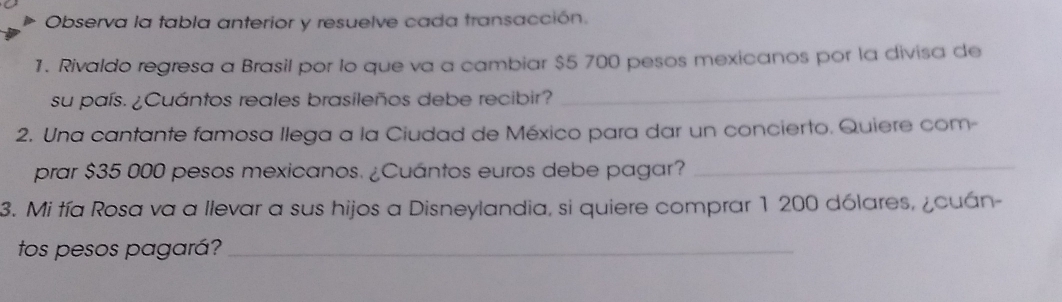 Observa la tabla anterior y resuelve cada transacción. 
1. Rivaldo regresa a Brasil por lo que va a cambiar $5 700 pesos mexicanos por la divisa de 
su país. ¿Cuántos reales brasileños debe recibir? 
_ 
2. Una cantante famosa llega a la Ciudad de México para dar un concierto. Quiere com- 
prar $35 000 pesos mexicanos. ¿Cuántos euros debe pagar?_ 
3. Mi tía Rosa va a llevar a sus hijos a Disneylandia, si quiere comprar 1 200 dólares, ¿cuán- 
tos pesos pagará?_