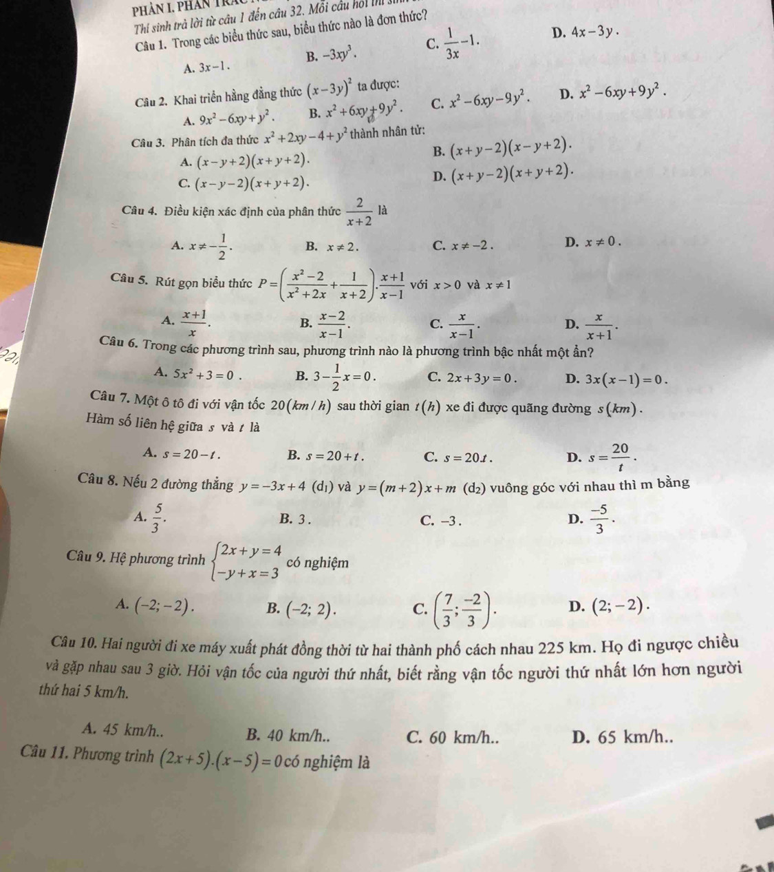 Phản I. phân Tra
Thí sinh trà lời từ câu 1 đến cầu 32. Mỗi cầu hoi nhị
Câu 1. Trong các biểu thức sau, biểu thức nào là đơn thức?
B. -3xy^3. C.  1/3x -1. D. 4x-3y.
A. 3x-1.
Câu 2. Khai triển hằng đẳng thức (x-3y)^2 ta được:
A. 9x^2-6xy+y^2. B. x^2+6xy+9y^2. C. x^2-6xy-9y^2. D. x^2-6xy+9y^2.
Câu 3. Phân tích đa thức x^2+2xy-4+y^2 thành nhân tử:
A. (x-y+2)(x+y+2).
B. (x+y-2)(x-y+2).
C. (x-y-2)(x+y+2).
D. (x+y-2)(x+y+2).
Câu 4. Điều kiện xác định của phân thức  2/x+2 la
A. x!= - 1/2 . B. x!= 2. C. x!= -2. D. x!= 0.
Câu 5. Rút gọn biểu thức P=( (x^2-2)/x^2+2x + 1/x+2 ). (x+1)/x-1  với x>0 và x!= 1
A.  (x+1)/x .  (x-2)/x-1 .  x/x-1 .  x/x+1 .
B.
C.
D.
Câu 6. Trong các phương trình sau, phương trình nào là phương trình bậc nhất một ần?
221
A. 5x^2+3=0. B. 3- 1/2 x=0. C. 2x+3y=0. D. 3x(x-1)=0.
Câu 7. Một ô tô đi với vận tốc 20(km /h) sau thời gian t(h) xe đi được quãng đường s(km) .
Hàm số liên hệ giữa s và t là
A. s=20-t. B. s=20+t. C. s=20.t. D. s= 20/t .
Câu 8. Nếu 2 đường thắng y=-3x+4(d_1) và y=(m+2)x+m(d_2) vuông góc với nhau thì m bằng
A.  5/3 . B. 3 . C. -3 . D.  (-5)/3 .
Câu 9. Hệ phương trình beginarrayl 2x+y=4 -y+x=3endarray. có nghiệm
A. (-2;-2). B. (-2;2). C. ( 7/3 ; (-2)/3 ). D. (2;-2).
Câu 10. Hai người đi xe máy xuất phát đồng thời từ hai thành phố cách nhau 225 km. Họ đi ngược chiều
và gặp nhau sau 3 giờ. Hỏi vận tốc của người thứ nhất, biết rằng vận tốc người thứ nhất lớn hơn người
thứ hai 5 km/h.
A. 45 km/h.. B. 40 km/h.. C. 60 km/h.. D. 65 km/h..
Câu 11. Phương trình (2x+5).(x-5)=0c6 nghiệm là
