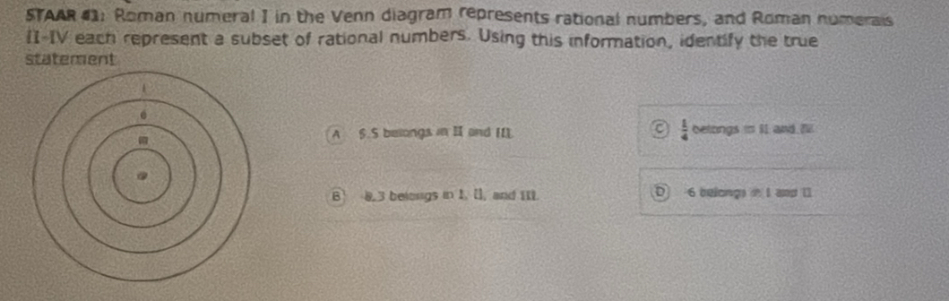 STAAR 41: Roman numeral I in the Venn diagram represents rational numbers, and Roman numerais
I-IV each represent a subset of rational numbers. Using this information, identify the true
statement
 1/4 
A 6.5 belongs in II and IIL. betongs =11 and Till
B 8.3 belongs in 1. [], and III. 6 belongs i I and 11