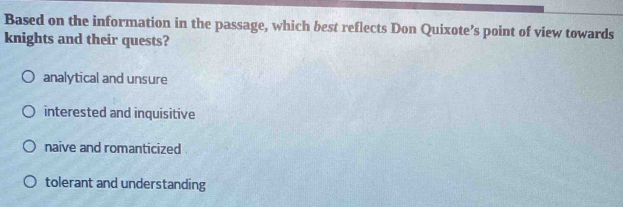 Based on the information in the passage, which best reflects Don Quixote’s point of view towards
knights and their quests?
analytical and unsure
interested and inquisitive
naive and romanticized
tolerant and understanding