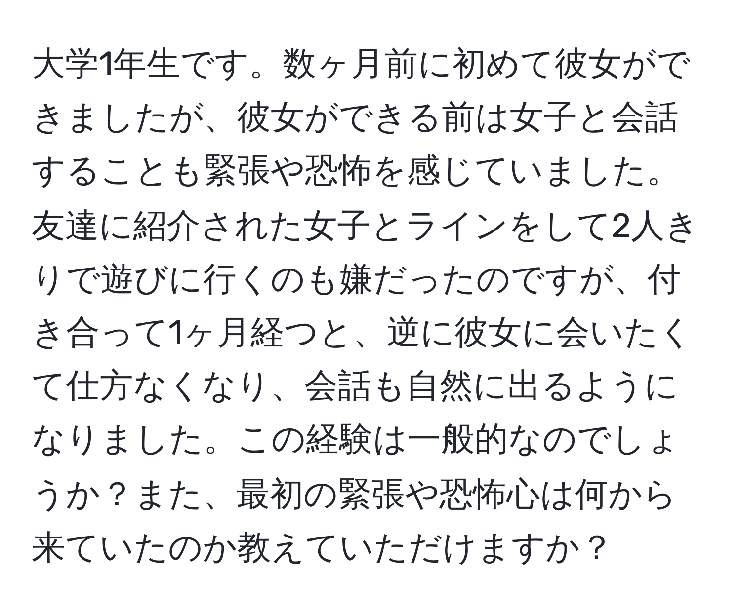 大学1年生です。数ヶ月前に初めて彼女ができましたが、彼女ができる前は女子と会話することも緊張や恐怖を感じていました。友達に紹介された女子とラインをして2人きりで遊びに行くのも嫌だったのですが、付き合って1ヶ月経つと、逆に彼女に会いたくて仕方なくなり、会話も自然に出るようになりました。この経験は一般的なのでしょうか？また、最初の緊張や恐怖心は何から来ていたのか教えていただけますか？