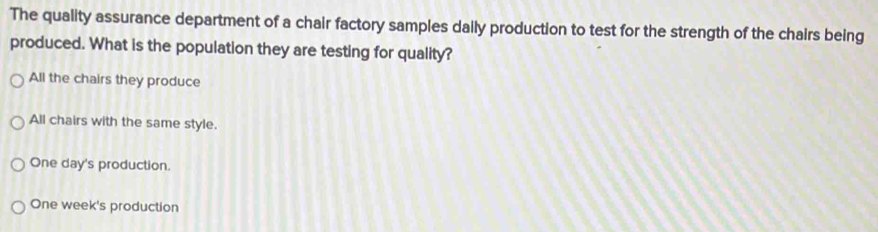 The quality assurance department of a chair factory samples daily production to test for the strength of the chairs being
produced. What is the population they are testing for quality?
All the chairs they produce
All chairs with the same style.
One day's production.
One week's production