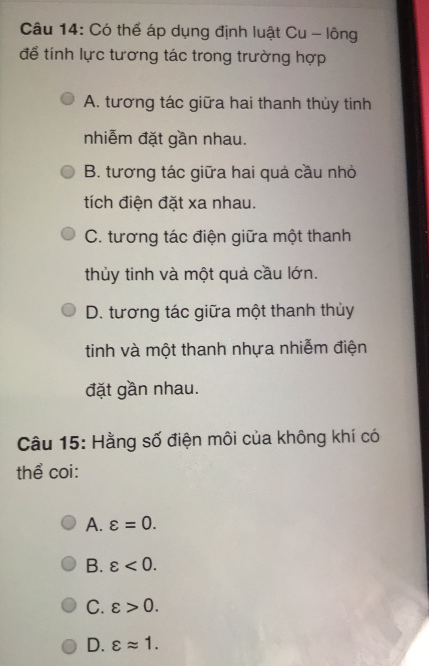 Có thể áp dụng định luật Cu - lông
để tính lực tương tác trong trường hợp
A. tương tác giữa hai thanh thủy tinh
nhiễm đặt gần nhau.
B. tương tác giữa hai quả cầu nhỏ
tích điện đặt xa nhau.
C. tương tác điện giữa một thanh
thủy tinh và một quả cầu lớn.
D. tương tác giữa một thanh thủy
tinh và một thanh nhựa nhiễm điện
đặt gần nhau.
Câu 15: Hằng số điện môi của không khí có
thể coi:
A. varepsilon =0.
B. varepsilon <0</tex>.
C. varepsilon >0.
D. varepsilon approx 1.