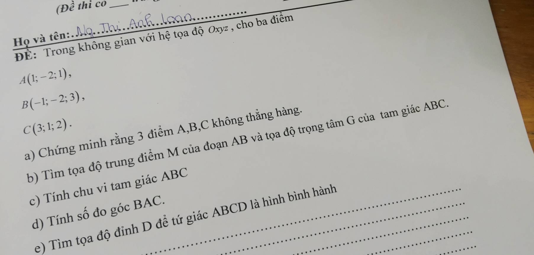 (D hat a thi co_ 
_ 
ĐÉ: Trong không gian với hệ tọa độ Oxyz , cho ba điểm 
Họ và tên:
A(1;-2;1),
B(-1;-2;3),
C(3;1;2). 
a) Chứng minh rằng 3 điểm A, B, C không thẳng hàng. 
b) Tìm tọa độ trung điểm M của đoạn AB và tọa độ trọng tâm G của tam giác ABC. 
c) Tính chu vi tam giác ABC
d) Tính số đo góc BAC._ 
e) Tìm tọa độ đỉnh D để tứ giác ABCD là hình bình hành_ 
_