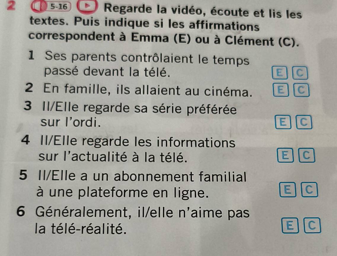 2 5-16 Regarde la vidéo, écoute et lis les 
textes. Puis indique si les affirmations 
correspondent à Emma (E) ou à Clément (C). 
1 Ses parents contrôlaient le temps 
passé devant la télé. E C 
2 En famille, ils allaient au cinéma. E C 
3 II/Elle regarde sa série préférée 
sur I'ordi. E C 
4 II/Elle regarde les informations 
sur l'actualité à la télé. E C 
5 Il/Elle a un abonnement familial 
à une plateforme en ligne. 
E C 
6 Généralement, il/elle n'aime pas 
la télé-réalité. 
E C