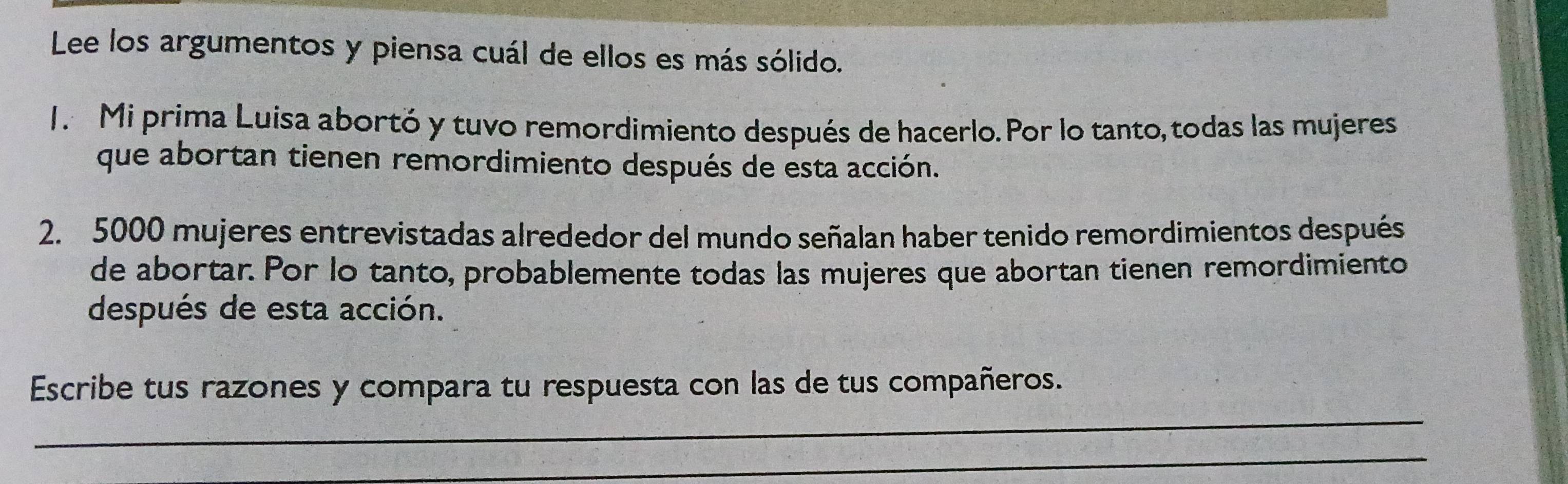 Lee los argumentos y piensa cuál de ellos es más sólido. 
1. Mi prima Luisa abortó y tuvo remordimiento después de hacerlo.Por lo tanto, todas las mujeres 
que abortan tienen remordimiento después de esta acción. 
2. 5000 mujeres entrevistadas alrededor del mundo señalan haber tenido remordimientos después 
de abortar. Por lo tanto, probablemente todas las mujeres que abortan tienen remordimiento 
después de esta acción. 
_ 
Escribe tus razones y compara tu respuesta con las de tus compañeros. 
_