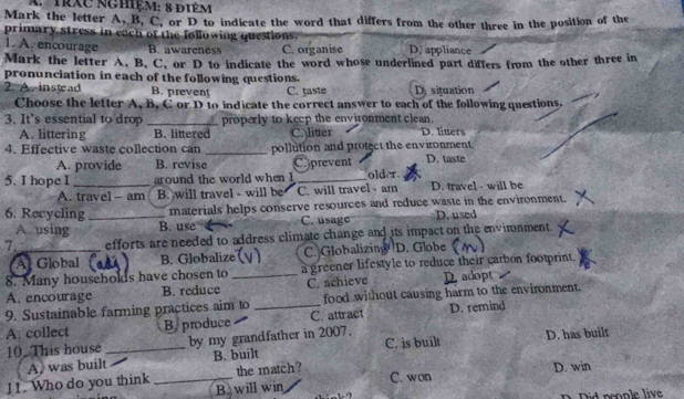 A trạc nghệm: 8 điêm
Mark the letter A, B, C, or D to indicate the word that differs from the other three in the position of the
primary stress in each of the following questions.
1. A. encourage B. awareness C. organise D. appliance
Mark the letter A, B, C, or D to indicate the word whose underlined part differs from the other three in
pronunciation in each of the following questions.
2. A. instead B. prevent C. taste D. situation
Choose the letter A, B, C or D to indicate the correct answer to each of the following questions.
3. It's essential to drop _properly to keep the environment clean.
A. littering B. littered C. litter D. liuers
4. Effective waste collection can _pollution and protect the environment.
A. provide B. revise C.prevent D. taste
5. I hope I _around the world when I _older.
A. travel - am B. will travel - will be C. will travel - am D. travel - will be
6. Recycling _materials helps conserve resources and reduce waste in the environment.
A using B. use C. usage D. used
7._ efforts are needed to address climate change and its impact on the envimnment.
Al Global B. Globalize C. Globalizing D. Globe
8. Many households have chosen to _a greener lifestyle to reduce their carbon footprint.
A. encourage B. reduce C. achieve adopt
9. Sustainable farming practices aim to food without causing harm to the environment.
A. collect B. produce _C. attract D. remind
10. This house _by my grandfather in 2007. C. is built D. has built
the match?
11. Who do you think A, was built _B. built
B. will win C. won D. win
n Did peonle live