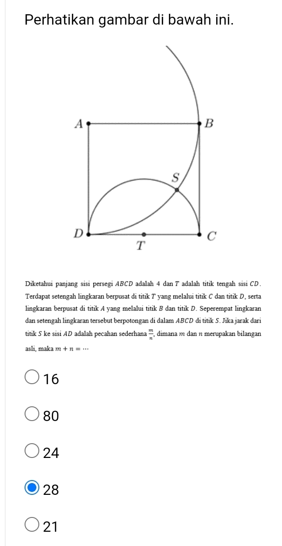 Perhatikan gambar di bawah ini.
Diketahui panjang sisi persegi ABCD adalah 4 dan T adalah titik tengah sisi CD.
Terdapat setengah lingkaran berpusat di titik T yang melalui titik C dan titik D, serta
lingkaran berpusat di titik A yang melalui titik B dan titik D. Seperempat lingkaran
dan setengah lingkaran tersebut berpotongan di dalam ABCD di titik S. Jika jarak dari
titik S ke sisi AD adalah pecahan sederhana  m/n  , dimana m dan n merupakan bilangan
asli, maka m+n=·s
16
80
24
28
21