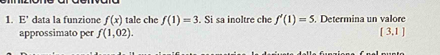 E' data la funzione f(x) tale che f(1)=3. Si sa inoltre che f'(1)=5. Determina un valore 
approssimato per f(1,02). [3,1]