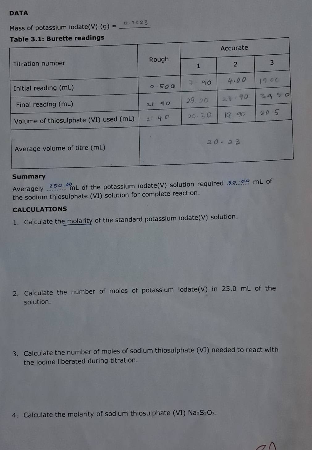 DATA 
Mass of potassium iodate(V) (g)= _ 
Summary 
Averagely _mL of the potassium iodate(V) solution required …. mL of 
the sodium thiosulphate (VI) solution for complete reaction. 
CALCULATIONS 
1. Calculate the molarity of the standard potassium iodate(V) solution. 
2. Calculate the number of moles of potassium iodate(V) in 25.0 mL of the 
solution. 
3. Calculate the number of moles of sodium thiosulphate (VI) needed to react with 
the iodine liberated during titration. 
4. Calculate the molarity of sodium thiosulphate (VI) Na₂ S_2O_3.