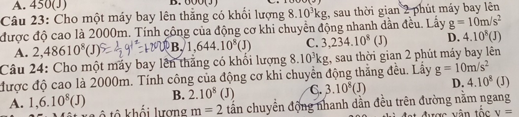 A. 450(J) B. 600(J)
Câu 23: Cho một máy bay lên thăng có khối lượng 8.10^3kg;, sau thời gian 2 phút máy bay lên
được độ cao là 2000m. Tính công của động cơ khi chuyền động nhanh dần đều. Lấy g=10m/s^2
D.
A. 2,48610^8(J) B, 1,644.10^8(J) C. 3,234.10^8 (J) 4.10^8(J)
Câu 24: Cho một máy bay lên thăng có khối lượng 8.10^3kg , sau thời gian 2 phút máy bay lên
được độ cao là 2000m. Tính công của động cơ khi chuyển động thắng đều. Lấy g=10m/s^2
B. 2.10^8(J)
A. 1,6.10^8(J) C. 3.10^8(J)
D. 4.10^8(J)
ô tô khối lượng m=2 tấn chuyển động nhanh dần đều trên đường nằm ngang
được vân tốc v=